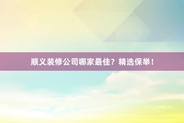 顺义装修公司哪家最佳?精选保举!