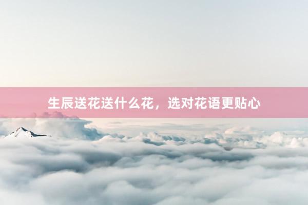 生辰送花送什么花，选对花语更贴心